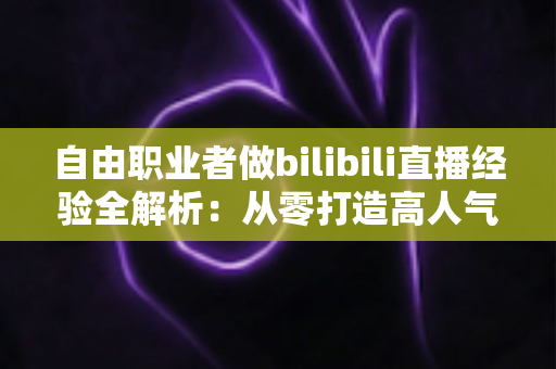 自由职业者做bilibili直播经验全解析：从零打造高人气直播间的实战指南
