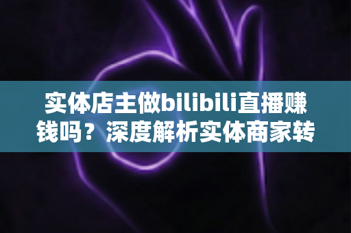 实体店主做bilibili直播赚钱吗？深度解析实体商家转型B站直播的盈利真相与实战攻略
