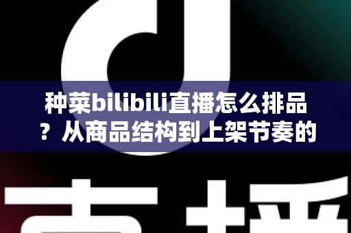 种菜bilibili直播怎么排品？从商品结构到上架节奏的完整实操指南