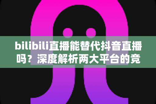 bilibili直播能替代抖音直播吗？深度解析两大平台的竞争格局与未来趋势