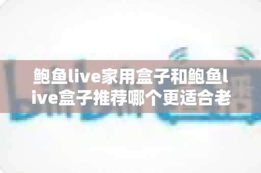 鲍鱼live家用盒子和鲍鱼live盒子推荐哪个更适合老人用？2025最新选购指南，让爸妈看电视更省心