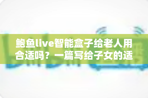 鲍鱼live智能盒子给老人用合适吗？一篇写给子女的适老化选购与使用全指南