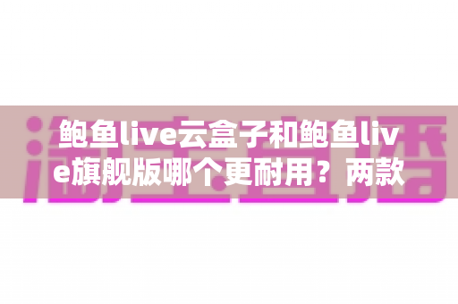 鲍鱼live云盒子和鲍鱼live旗舰版哪个更耐用？两款电视盒子耐用性深度对比与选购全指南