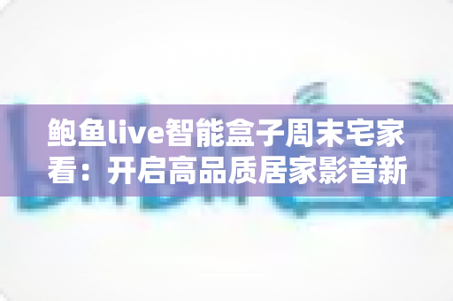 鲍鱼live智能盒子周末宅家看:开启高品质居家影音新体验 鲍鱼live智能盒子周末宅家看:开启高品质居家影音新体验