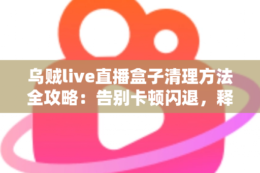 乌贼live直播盒子清理方法全攻略:告别卡顿闪退,释放存储空间,畅享流畅直播体验 乌贼live直播盒子清理方法全攻略:告别卡顿闪退,释放存储空间,畅享流畅直播体验