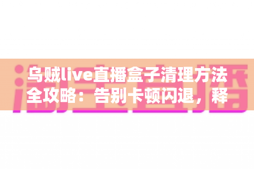 乌贼live直播盒子清理方法全攻略:告别卡顿闪退,释放存储空间,畅享流畅直播体验 乌贼live直播盒子清理方法全攻略:告别卡顿闪退,释放存储空间,畅享流畅直播体验