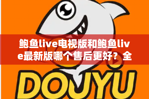 鲍鱼live电视版和鲍鱼live最新版哪个售后更好？全面对比两版本售后服务差异与选择指南
