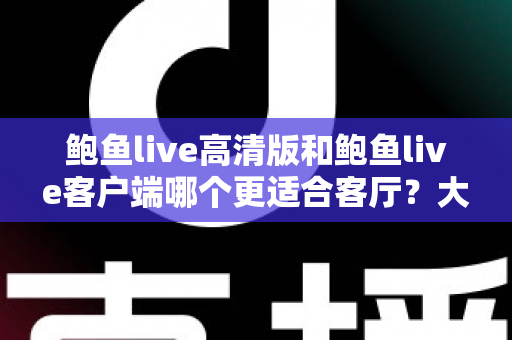 鲍鱼live高清版和鲍鱼live客户端哪个更适合客厅？大屏观影完整选购指南