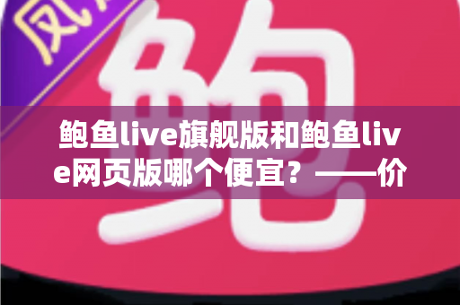 鲍鱼live旗舰版和鲍鱼live网页版哪个便宜？——价格差异全解析与高性价比选择指南