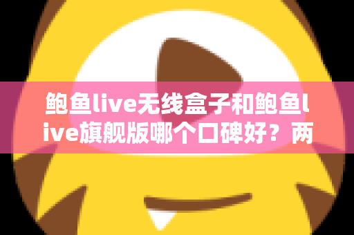 鲍鱼live无线盒子和鲍鱼live旗舰版哪个口碑好？两款热门设备口碑深度对比与选购全攻略