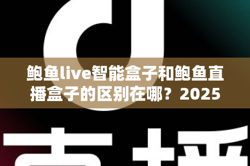 鲍鱼live智能盒子和鲍鱼直播盒子的区别在哪？2025最新选购对比指南帮你一次看懂