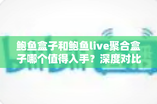 鲍鱼盒子和鲍鱼live聚合盒子哪个值得入手?深度对比评测助你一次选对不踩坑 鲍鱼盒子和鲍鱼live聚合盒子哪个值得入手?深度对比评测助你一次选对不踩坑