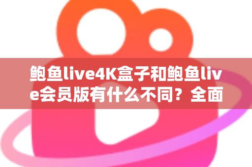 鲍鱼live4K盒子和鲍鱼live会员版有什么不同？全面解析配置、价格与使用体验，帮你选对不花冤枉钱