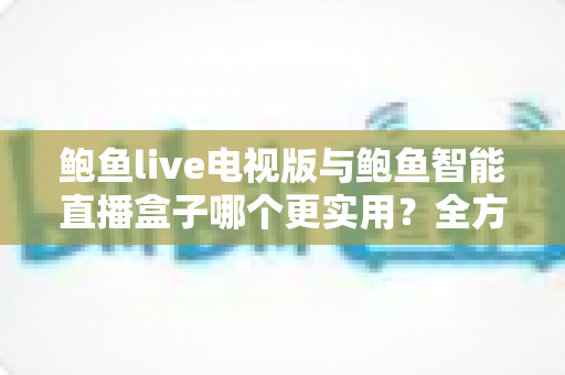 鲍鱼live电视版与鲍鱼智能直播盒子哪个更实用？全方位对比帮你选出最适合的大屏观影方案