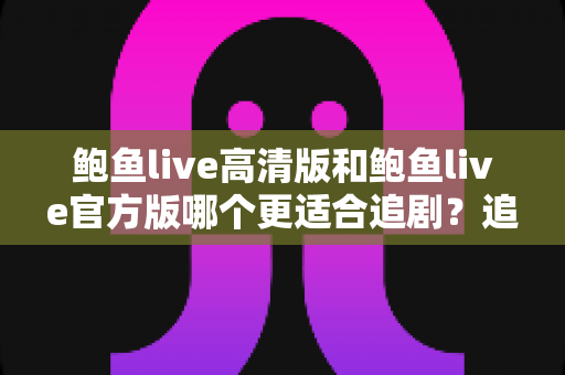 鲍鱼live高清版和鲍鱼live官方版哪个更适合追剧?追剧党必读的深度对比与选版指南 鲍鱼live高清版和鲍鱼live官方版哪个更适合追剧?追剧党必读的深度对比与选版指南