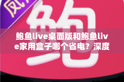 鲍鱼live桌面版和鲍鱼live家用盒子哪个省电?深度功耗对比与省电选购全攻略 鲍鱼live桌面版和鲍鱼live家用盒子哪个省电?深度功耗对比与省电选购全攻略