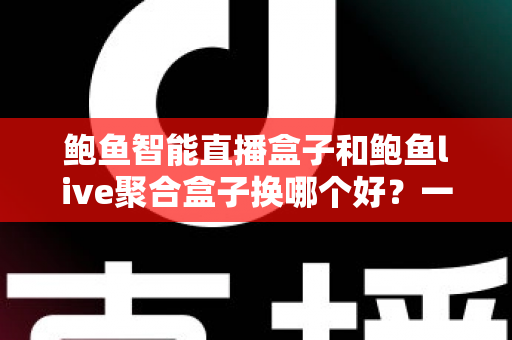 鲍鱼智能直播盒子和鲍鱼live聚合盒子换哪个好？一篇文章帮你彻底搞懂选购思路