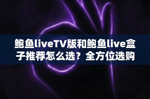 鲍鱼liveTV版和鲍鱼live盒子推荐怎么选？全方位选购指南助你避坑不踩雷
