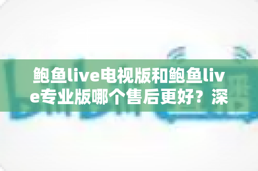鲍鱼live电视版和鲍鱼live专业版哪个售后更好？深度对比解析与实用选购指南