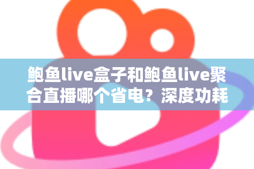 鲍鱼live盒子和鲍鱼live聚合直播哪个省电？深度功耗对比与实用省电指南