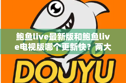鲍鱼live最新版和鲍鱼live电视版哪个更新快？两大版本更新速度全面对比与选择指南