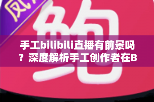 手工bilibili直播有前景吗？深度解析手工创作者在B站直播的机遇、挑战与变现路径
