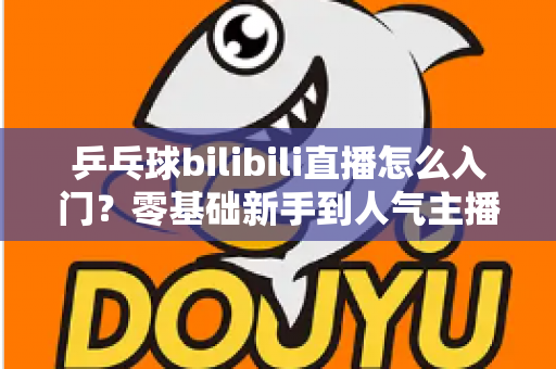 乒乓球bilibili直播怎么入门?零基础新手到人气主播的完整实战指南 乒乓球bilibili直播怎么入门?零基础新手到人气主播的完整实战指南