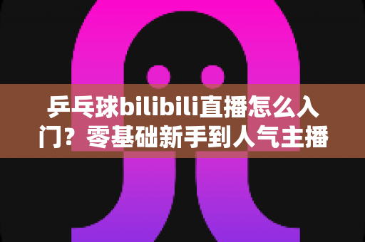 乒乓球bilibili直播怎么入门?零基础新手到人气主播的完整实战指南 乒乓球bilibili直播怎么入门?零基础新手到人气主播的完整实战指南