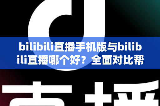 bilibili直播手机版与bilibili直播哪个好？全面对比帮你选出最适合的观看方式