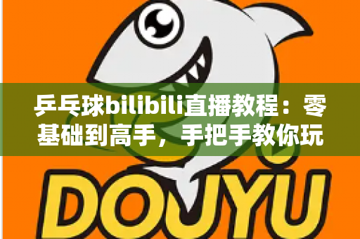 乒乓球bilibili直播教程：零基础到高手，手把手教你玩转B站乒乓球观赛与直播全攻略