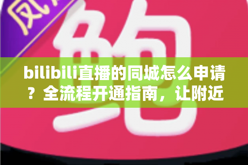bilibili直播的同城怎么申请？全流程开通指南，让附近观众轻松找到你的直播间