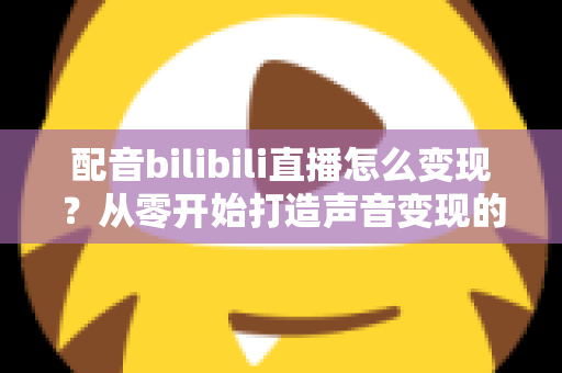 配音bilibili直播怎么变现？从零开始打造声音变现的完整指南