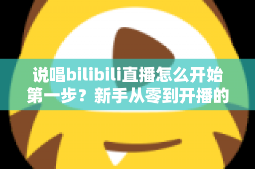 说唱bilibili直播怎么开始第一步?新手从零到开播的完整实战指南 说唱bilibili直播怎么开始第一步?新手从零到开播的完整实战指南