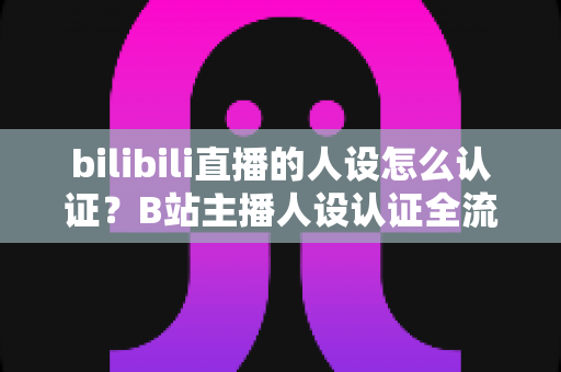 bilibili直播的人设怎么认证？B站主播人设认证全流程详解与实用指南