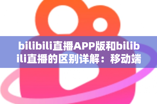 bilibili直播APP版和bilibili直播的区别详解：移动端与网页端全维度对比指南