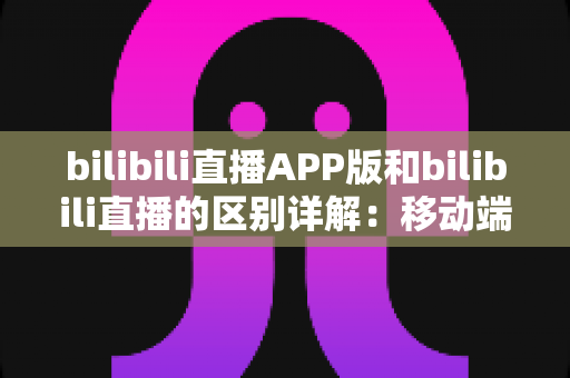 bilibili直播APP版和bilibili直播的区别详解：移动端与网页端全维度对比指南