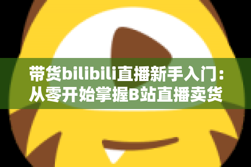 带货bilibili直播新手入门:从零开始掌握B站直播卖货全攻略(2024最新指南) 带货bilibili直播新手入门:从零开始掌握B站直播卖货全攻略(2024最新指南)