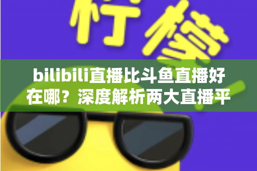 bilibili直播比斗鱼直播好在哪?深度解析两大直播平台的差异与优势 bilibili直播比斗鱼直播好在哪?深度解析两大直播平台的差异与优势
