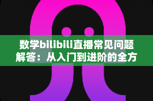 数学bilibili直播常见问题解答：从入门到进阶的全方位观看与学习指南