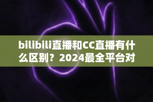 bilibili直播和CC直播有什么区别？2024最全平台对比解析，帮你选对直播平台