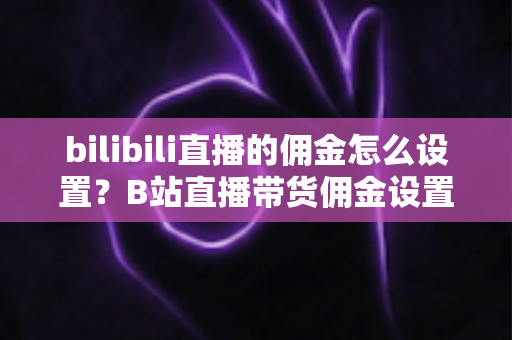 bilibili直播的佣金怎么设置？B站直播带货佣金设置全流程与实用技巧深度解析