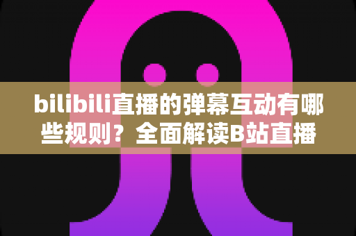 bilibili直播的弹幕互动有哪些规则？全面解读B站直播间弹幕礼仪、禁忌与玩法指南