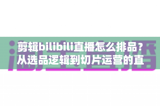 剪辑bilibili直播怎么排品？从选品逻辑到切片运营的直播带货排品全流程实战指南