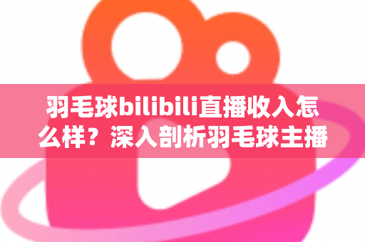 羽毛球bilibili直播收入怎么样?深入剖析羽毛球主播的真实收益与变现路径 羽毛球bilibili直播收入怎么样?深入剖析羽毛球主播的真实收益与变现路径