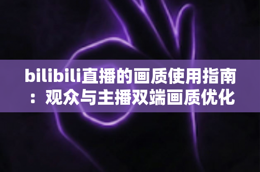 bilibili直播的画质使用指南：观众与主播双端画质优化全攻略