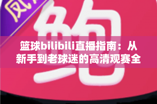 篮球bilibili直播指南：从新手到老球迷的高清观赛全攻略，一文看懂B站看球所有门道