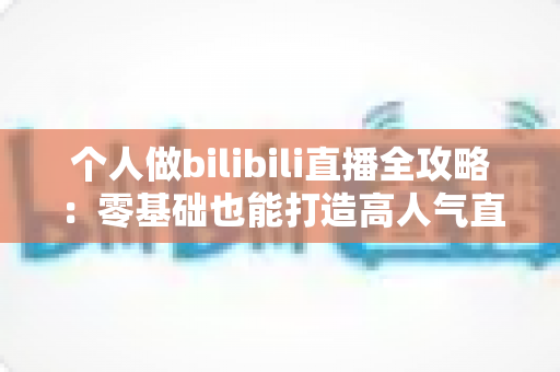 个人做bilibili直播全攻略:零基础也能打造高人气直播间的实战指南 个人做bilibili直播全攻略:零基础也能打造高人气直播间的实战指南
