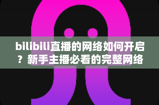 bilibili直播的网络如何开启？新手主播必看的完整网络设置与开播指南