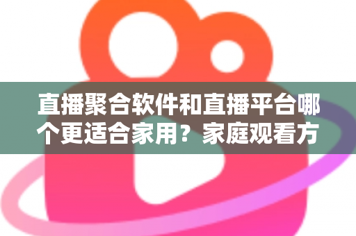 直播聚合软件和直播平台哪个更适合家用？家庭观看方案全面对比与实用选购指南