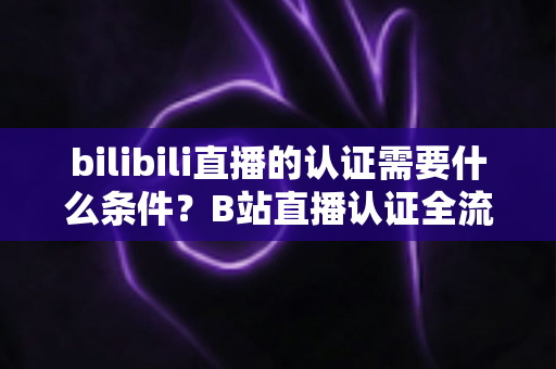 bilibili直播的认证需要什么条件?B站直播认证全流程详解与实用指南 bilibili直播的认证需要什么条件?B站直播认证全流程详解与实用指南
